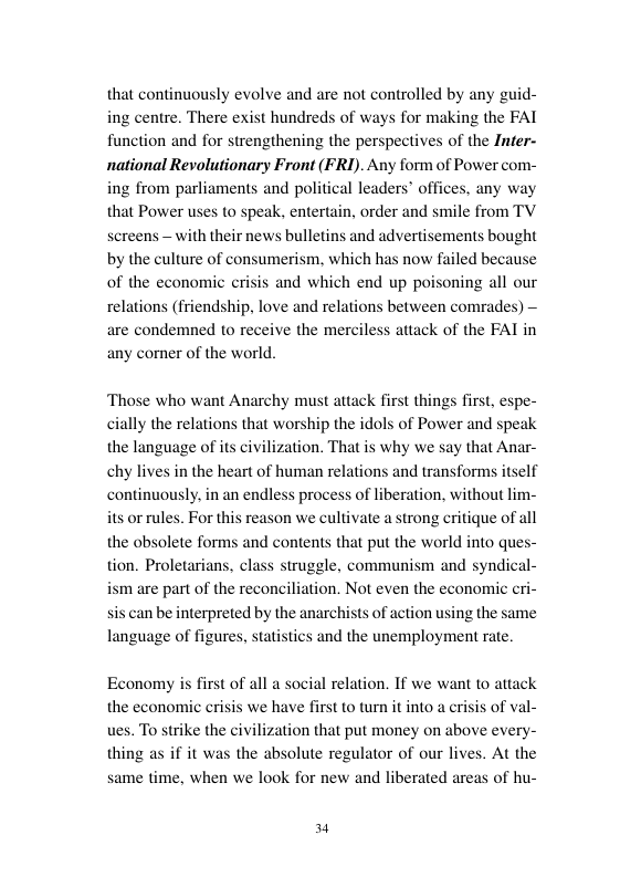 that continuously evolve and are not controlled by any guid- ing centre. There exist hundreds of ways for making the FAT function and for strengthening the perspect national Revolutionary Front (FRI). Any form of Power com- ing from parliaments and pols that Power uses to speak, entertain, order and smile from TV screens - with their news bulletins and advertisements bought by the culture of consumerism, which has now failed because of the economic crisis and which end up poisoning all our relations (friendship, love and relations between comrades) — are condemned to receive the merciless attack of the FAI in any comner of the world.  es of the Infer-  ‘Those who want Anarchy must attack first things first, espe- ally the relations that worship the idols of Power and speak the language of ts ci on. That is why we say that Anar- chy lives in the heart of human relati itself continuously, in an endless process of liberation, without lim- its orrules. For this reason we cultivate a strong critique of all the obsolete forms and contents that put the world into ques- tion. Proletarians, class struggle, communism and syndic ism are part of the reconciliation. Not even the economic cri- sis can be interpreted by the anarchists of action using the sa language of figures, statistics and the unemployment rate.  zal  ind transform:  ns  me  Economy is first of all a social relation. If we want to attack the economic crisis we have fi ues. To strike the civilization that put money on above every- thing as if it was the absolute regulator of our lives. At the same time, when we look for new and liberated areas of hu-  1o turn it into a crisis of val-  En 